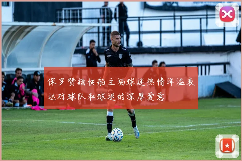 保罗赞扬快船主场球迷热情洋溢表达对球队和球迷的深厚爱意