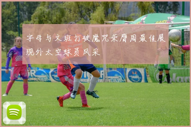 字母与文班打破魔咒荣膺周最佳展现外太空球员风采