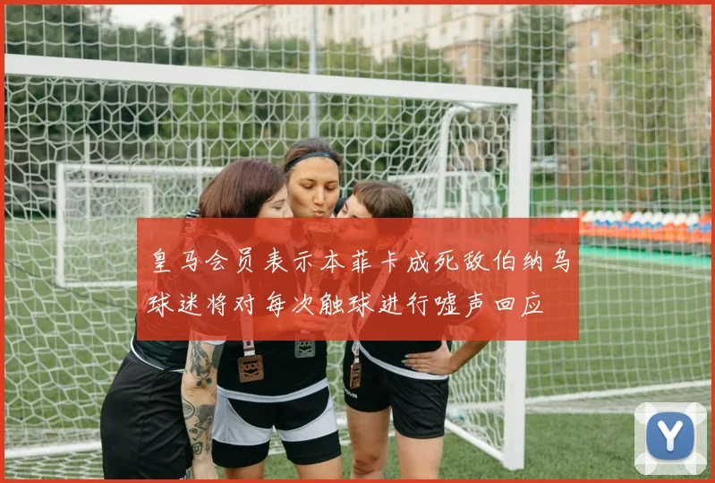 皇马会员表示本菲卡成死敌伯纳乌球迷将对每次触球进行嘘声回应