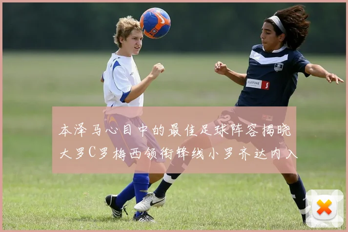 本泽马心目中的最佳足球阵容揭晓大罗C罗梅西领衔锋线小罗齐达内入选