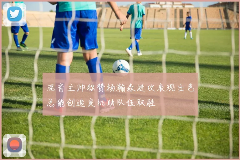混音主帅称赞杨瀚森进攻表现出色总能创造良机助队伍取胜