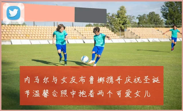 内马尔与女友布鲁娜携手庆祝圣诞节温馨合照中抱着两个可爱女儿