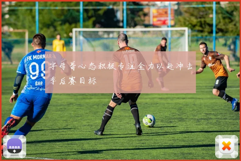 字母哥心态积极专注全力以赴冲击季后赛目标
