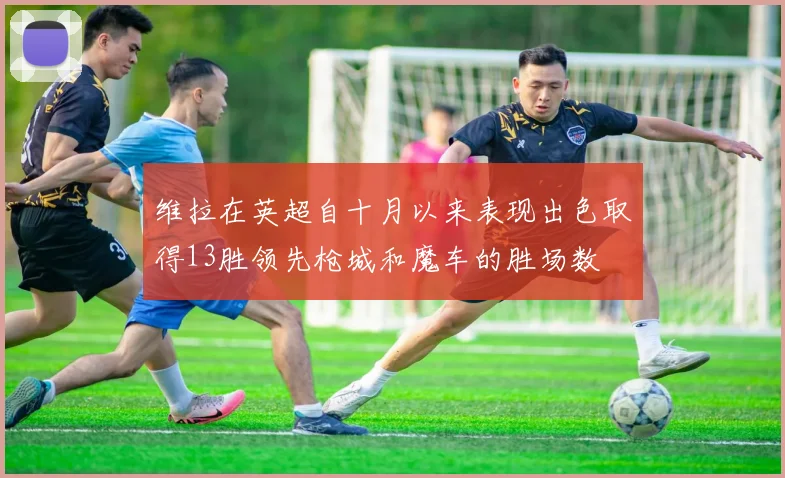 维拉在英超自十月以来表现出色取得13胜领先枪城和魔车的胜场数