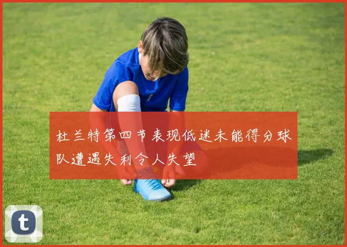 杜兰特第四节表现低迷未能得分球队遭遇失利令人失望