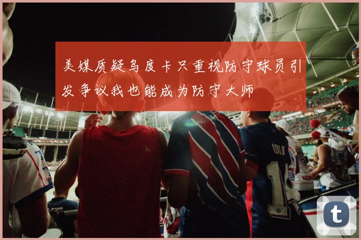 美媒质疑乌度卡只重视防守球员引发争议我也能成为防守大师