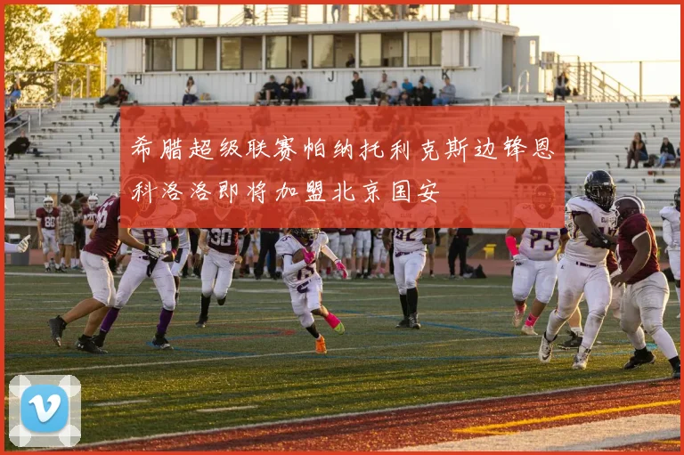 希腊超级联赛帕纳托利克斯边锋恩科洛洛即将加盟北京国安