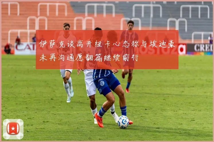 伊萨克谈离开纽卡心态称与埃迪豪未再沟通愿翻篇继续前行