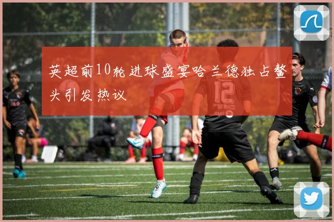 英超前10轮进球盛宴哈兰德独占鳌头引发热议