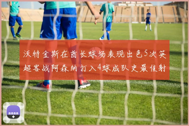 沃特金斯在酋长球场表现出色5次英超客战阿森纳打入4球成队史最佳射手