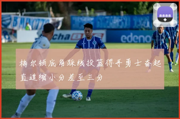梅尔顿底角踩线投篮得手勇士奋起直追缩小分差至三分