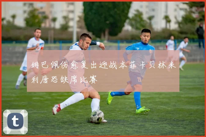姆巴佩伤愈复出迎战本菲卡贝林米利唐恐缺席比赛