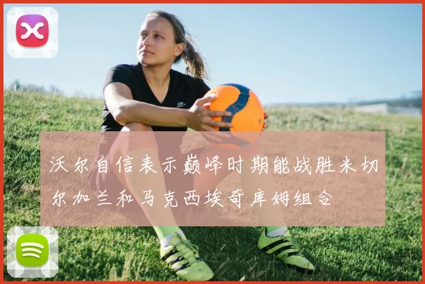 沃尔自信表示巅峰时期能战胜米切尔加兰和马克西埃奇库姆组合