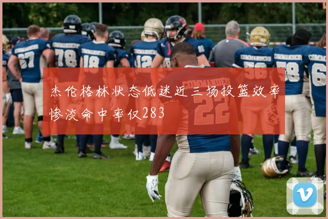 杰伦格林状态低迷近三场投篮效率惨淡命中率仅283