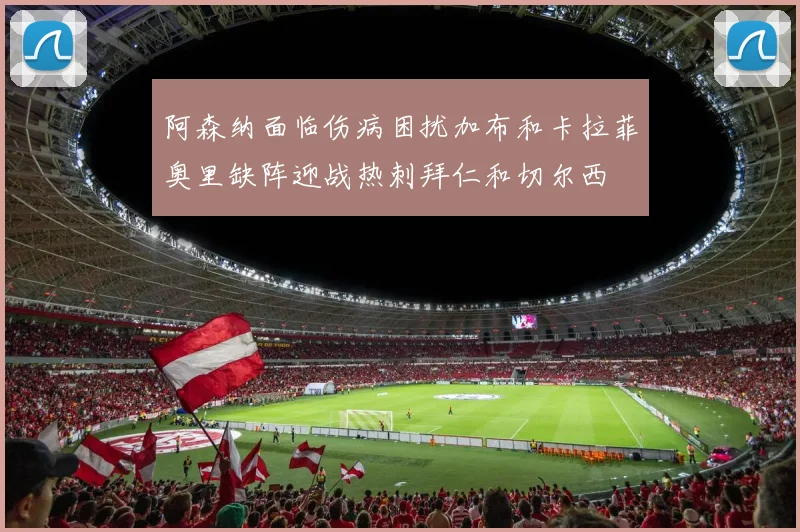 阿森纳面临伤病困扰加布和卡拉菲奥里缺阵迎战热刺拜仁和切尔西