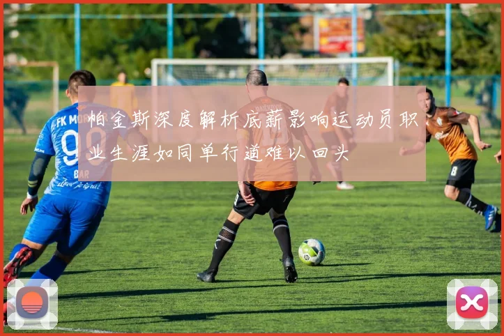帕金斯深度解析底薪影响运动员职业生涯如同单行道难以回头
